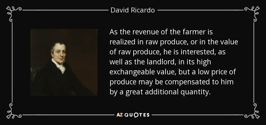 As the revenue of the farmer is realized in raw produce, or in the value of raw produce, he is interested, as well as the landlord, in its high exchangeable value, but a low price of produce may be compensated to him by a great additional quantity. - David Ricardo