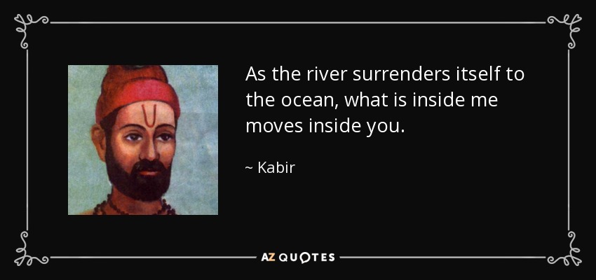 As the river surrenders itself to the ocean, what is inside me moves inside you. - Kabir