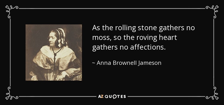 As the rolling stone gathers no moss, so the roving heart gathers no affections. - Anna Brownell Jameson