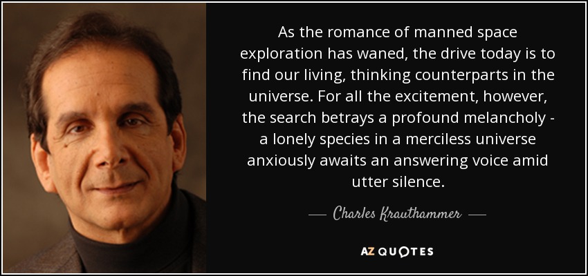 As the romance of manned space exploration has waned, the drive today is to find our living, thinking counterparts in the universe. For all the excitement, however, the search betrays a profound melancholy - a lonely species in a merciless universe anxiously awaits an answering voice amid utter silence. - Charles Krauthammer