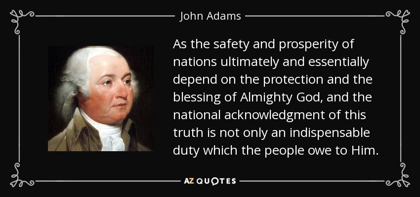 As the safety and prosperity of nations ultimately and essentially depend on the protection and the blessing of Almighty God, and the national acknowledgment of this truth is not only an indispensable duty which the people owe to Him. - John Adams