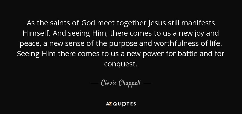 As the saints of God meet together Jesus still manifests Himself. And seeing Him, there comes to us a new joy and peace, a new sense of the purpose and worthfulness of life. Seeing Him there comes to us a new power for battle and for conquest. - Clovis Chappell