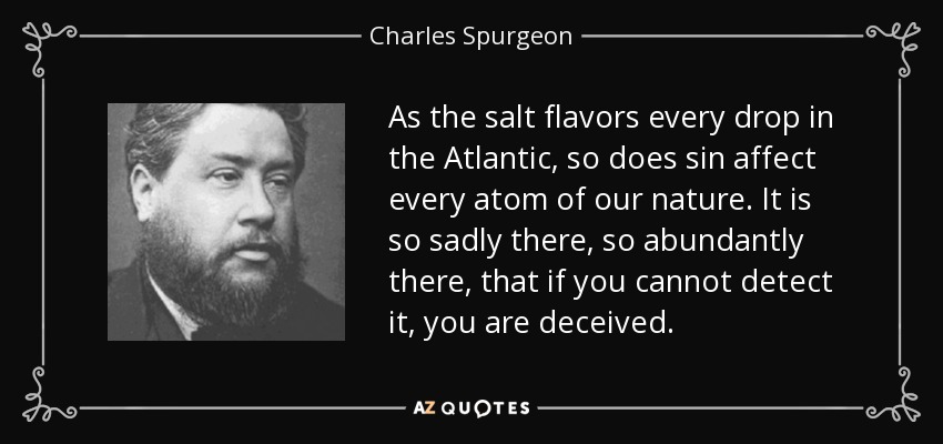 As the salt flavors every drop in the Atlantic, so does sin affect every atom of our nature. It is so sadly there, so abundantly there, that if you cannot detect it, you are deceived. - Charles Spurgeon