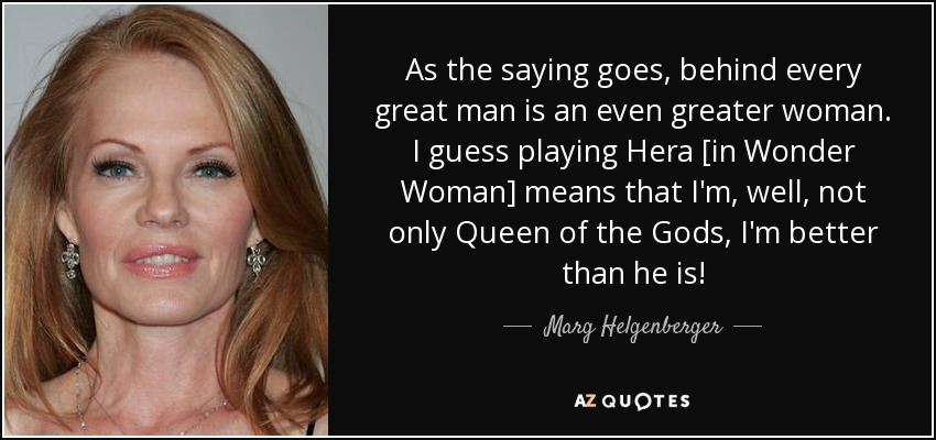 As the saying goes, behind every great man is an even greater woman. I guess playing Hera [in Wonder Woman] means that I'm, well, not only Queen of the Gods, I'm better than he is! - Marg Helgenberger