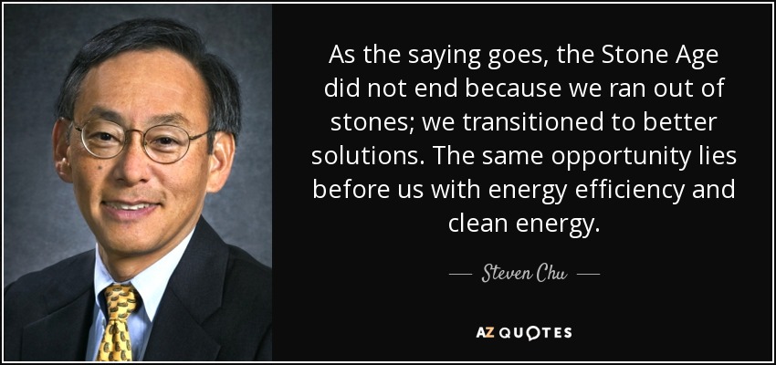 As the saying goes, the Stone Age did not end because we ran out of stones; we transitioned to better solutions. The same opportunity lies before us with energy efficiency and clean energy. - Steven Chu