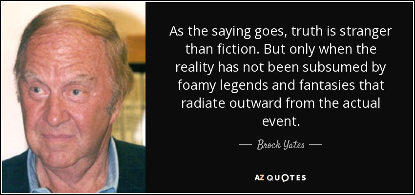 As the saying goes, truth is stranger than fiction. But only when the reality has not been subsumed by foamy legends and fantasies that radiate outward from the actual event. - Brock Yates