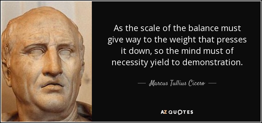 As the scale of the balance must give way to the weight that presses it down, so the mind must of necessity yield to demonstration. - Marcus Tullius Cicero