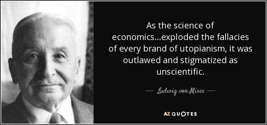 As the science of economics...exploded the fallacies of every brand of utopianism, it was outlawed and stigmatized as unscientific. - Ludwig von Mises