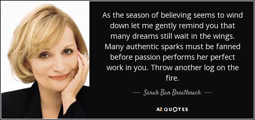 As the season of believing seems to wind down let me gently remind you that many dreams still wait in the wings. Many authentic sparks must be fanned before passion performs her perfect work in you. Throw another log on the fire. - Sarah Ban Breathnach