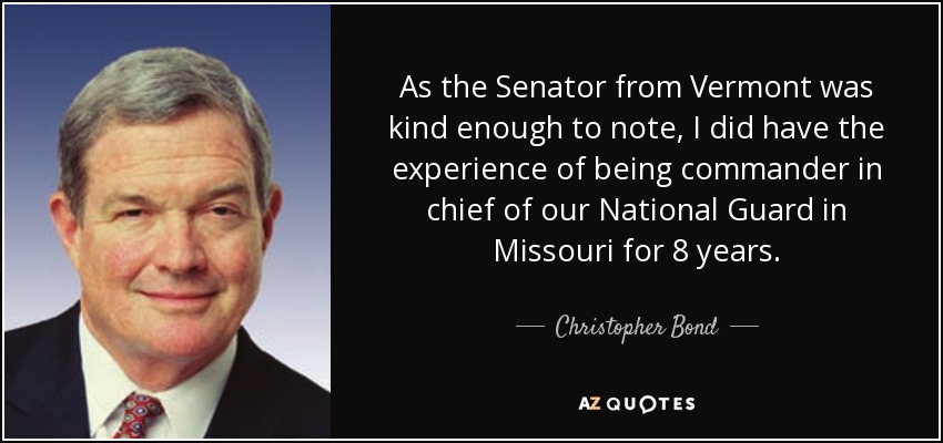 As the Senator from Vermont was kind enough to note, I did have the experience of being commander in chief of our National Guard in Missouri for 8 years. - Christopher Bond