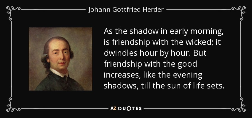 As the shadow in early morning, is friendship with the wicked; it dwindles hour by hour. But friendship with the good increases, like the evening shadows, till the sun of life sets. - Johann Gottfried Herder