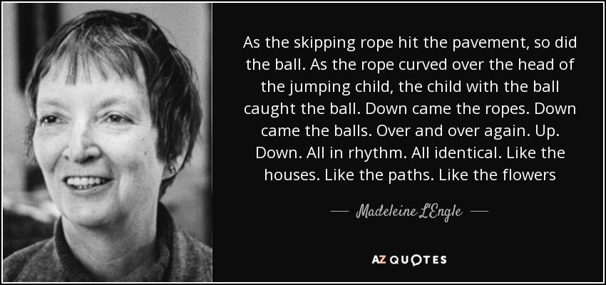 As the skipping rope hit the pavement, so did the ball. As the rope curved over the head of the jumping child, the child with the ball caught the ball. Down came the ropes. Down came the balls. Over and over again. Up. Down. All in rhythm. All identical. Like the houses. Like the paths. Like the flowers - Madeleine L'Engle