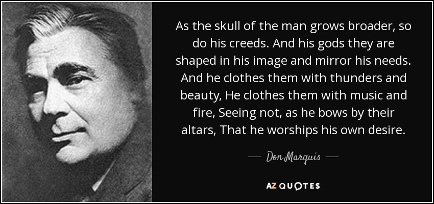 As the skull of the man grows broader, so do his creeds. And his gods they are shaped in his image and mirror his needs. And he clothes them with thunders and beauty, He clothes them with music and fire, Seeing not, as he bows by their altars, That he worships his own desire. - Don Marquis