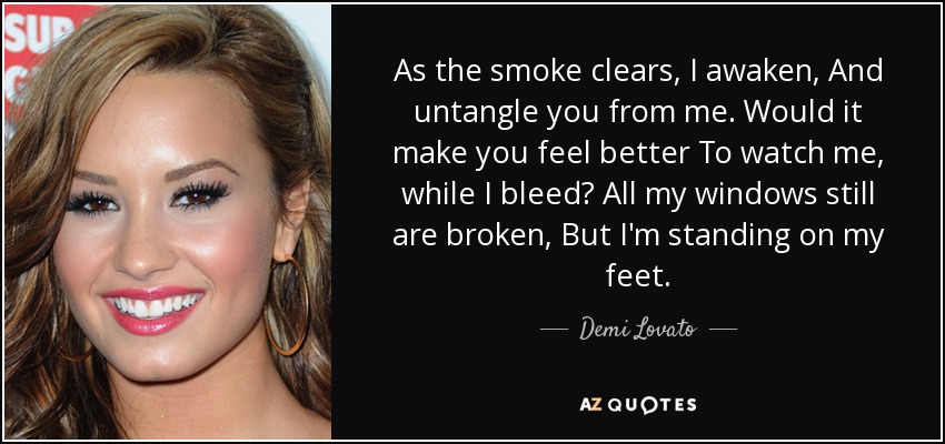 As the smoke clears, I awaken, And untangle you from me. Would it make you feel better To watch me, while I bleed? All my windows still are broken, But I'm standing on my feet. - Demi Lovato