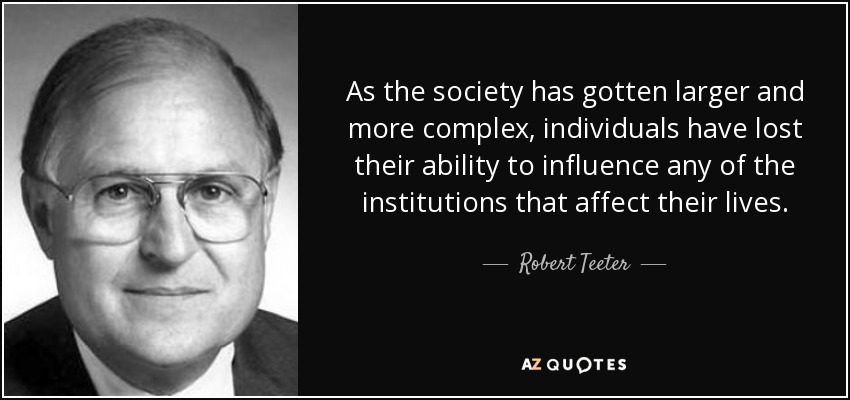 As the society has gotten larger and more complex, individuals have lost their ability to influence any of the institutions that affect their lives. - Robert Teeter