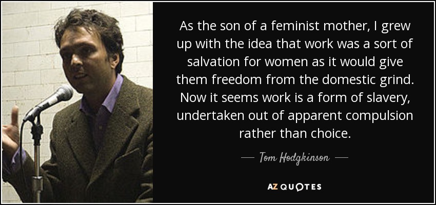 As the son of a feminist mother, I grew up with the idea that work was a sort of salvation for women as it would give them freedom from the domestic grind. Now it seems work is a form of slavery, undertaken out of apparent compulsion rather than choice. - Tom Hodgkinson