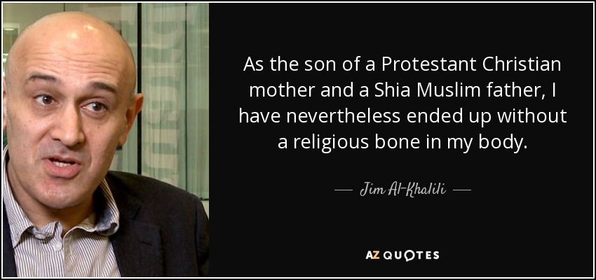As the son of a Protestant Christian mother and a Shia Muslim father, I have nevertheless ended up without a religious bone in my body. - Jim Al-Khalili