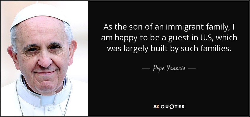As the son of an immigrant family, I am happy to be a guest in U.S, which was largely built by such families. - Pope Francis