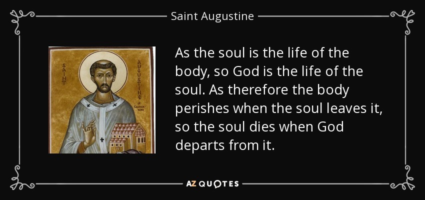 As the soul is the life of the body, so God is the life of the soul. As therefore the body perishes when the soul leaves it, so the soul dies when God departs from it. - Saint Augustine