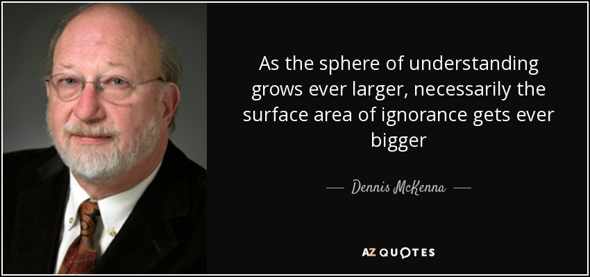 As the sphere of understanding grows ever larger, necessarily the surface area of ignorance gets ever bigger - Dennis McKenna