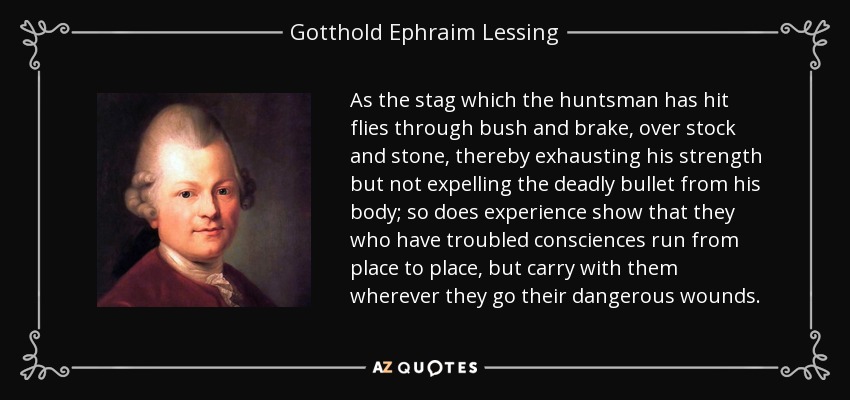 As the stag which the huntsman has hit flies through bush and brake, over stock and stone, thereby exhausting his strength but not expelling the deadly bullet from his body; so does experience show that they who have troubled consciences run from place to place, but carry with them wherever they go their dangerous wounds. - Gotthold Ephraim Lessing