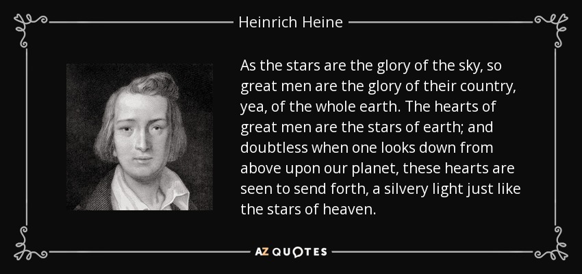 As the stars are the glory of the sky, so great men are the glory of their country, yea, of the whole earth. The hearts of great men are the stars of earth; and doubtless when one looks down from above upon our planet, these hearts are seen to send forth, a silvery light just like the stars of heaven. - Heinrich Heine