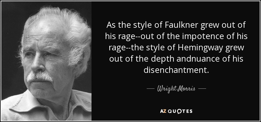As the style of Faulkner grew out of his rage--out of the impotence of his rage--the style of Hemingway grew out of the depth andnuance of his disenchantment. - Wright Morris