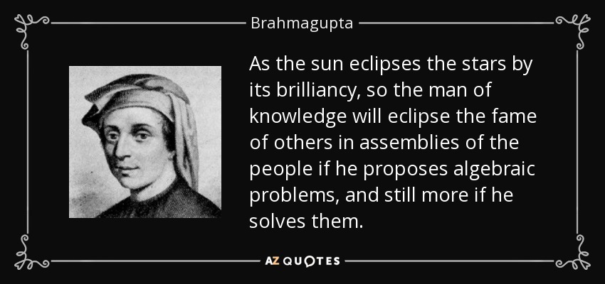 As the sun eclipses the stars by its brilliancy, so the man of knowledge will eclipse the fame of others in assemblies of the people if he proposes algebraic problems, and still more if he solves them. - Brahmagupta