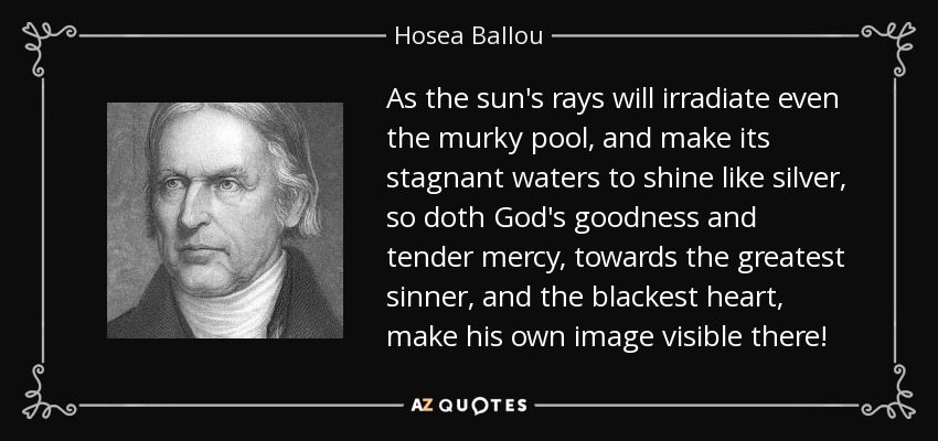 As the sun's rays will irradiate even the murky pool, and make its stagnant waters to shine like silver, so doth God's goodness and tender mercy, towards the greatest sinner, and the blackest heart, make his own image visible there! - Hosea Ballou