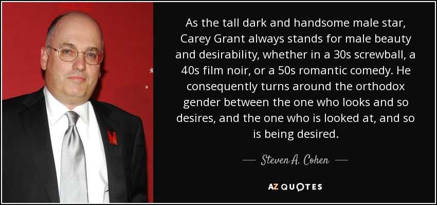 As the tall dark and handsome male star, Carey Grant always stands for male beauty and desirability, whether in a 30s screwball, a 40s film noir, or a 50s romantic comedy. He consequently turns around the orthodox gender between the one who looks and so desires, and the one who is looked at, and so is being desired. - Steven A. Cohen