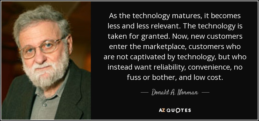 As the technology matures, it becomes less and less relevant. The technology is taken for granted. Now, new customers enter the marketplace, customers who are not captivated by technology, but who instead want reliability, convenience, no fuss or bother, and low cost. - Donald A. Norman