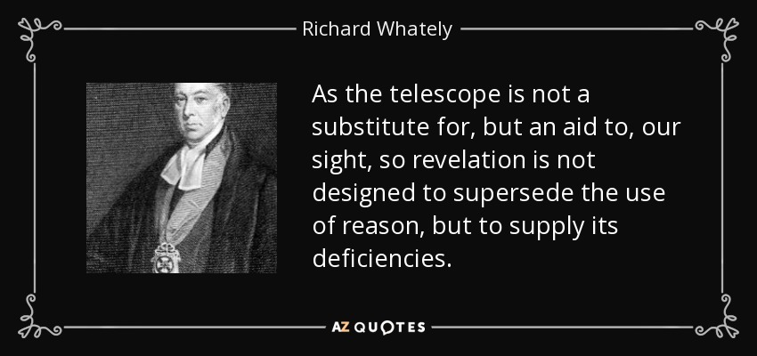 As the telescope is not a substitute for, but an aid to, our sight, so revelation is not designed to supersede the use of reason, but to supply its deficiencies. - Richard Whately