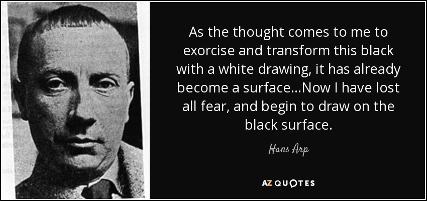 As the thought comes to me to exorcise and transform this black with a white drawing, it has already become a surface.. .Now I have lost all fear, and begin to draw on the black surface. - Hans Arp