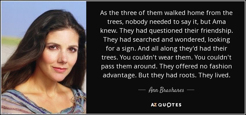 As the three of them walked home from the trees, nobody needed to say it, but Ama knew. They had questioned their friendship. They had searched and wondered, looking for a sign. And all along they'd had their trees. You couldn't wear them. You couldn't pass them around. They offered no fashion advantage. But they had roots. They lived. - Ann Brashares