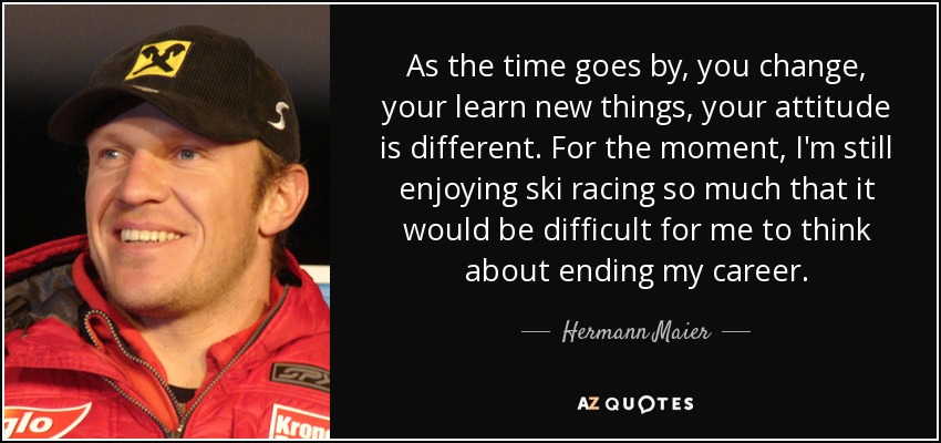 As the time goes by, you change, your learn new things, your attitude is different. For the moment, I'm still enjoying ski racing so much that it would be difficult for me to think about ending my career. - Hermann Maier