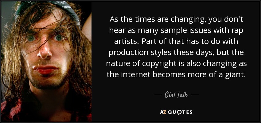 As the times are changing, you don't hear as many sample issues with rap artists. Part of that has to do with production styles these days, but the nature of copyright is also changing as the internet becomes more of a giant. - Girl Talk