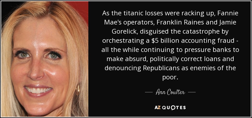 As the titanic losses were racking up, Fannie Mae's operators, Franklin Raines and Jamie Gorelick, disguised the catastrophe by orchestrating a $5 billion accounting fraud - all the while continuing to pressure banks to make absurd, politically correct loans and denouncing Republicans as enemies of the poor. - Ann Coulter