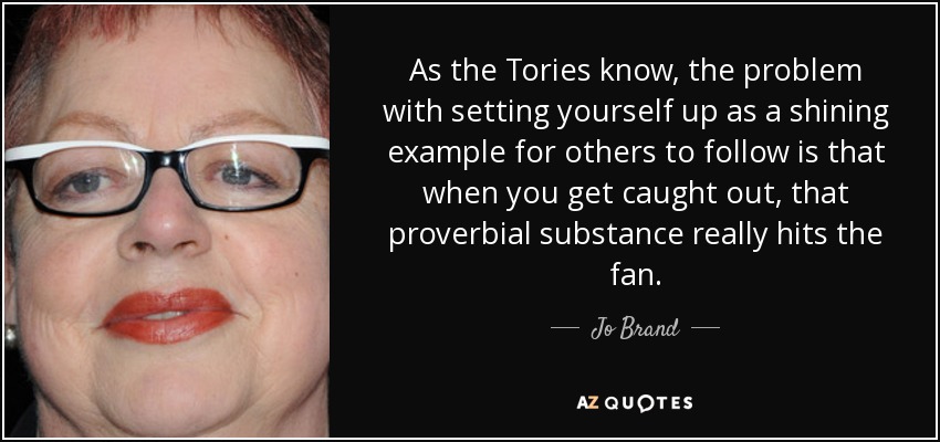 As the Tories know, the problem with setting yourself up as a shining example for others to follow is that when you get caught out, that proverbial substance really hits the fan. - Jo Brand