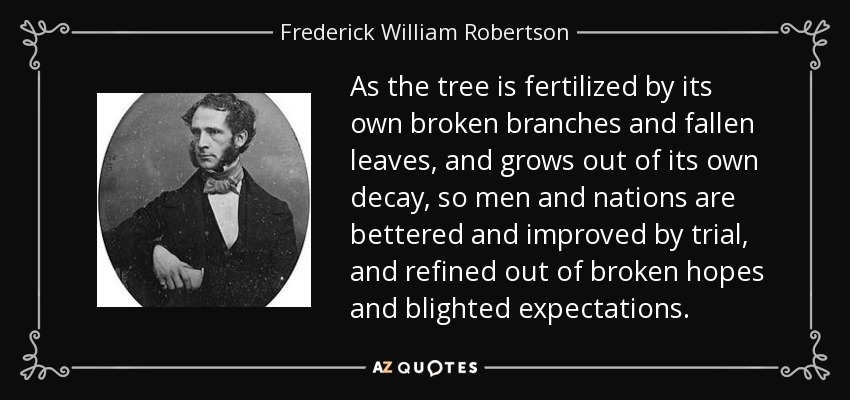 As the tree is fertilized by its own broken branches and fallen leaves, and grows out of its own decay, so men and nations are bettered and improved by trial, and refined out of broken hopes and blighted expectations. - Frederick William Robertson