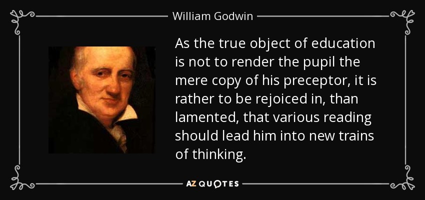 As the true object of education is not to render the pupil the mere copy of his preceptor, it is rather to be rejoiced in, than lamented, that various reading should lead him into new trains of thinking. - William Godwin