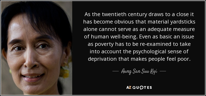 As the twentieth century draws to a close it has become obvious that material yardsticks alone cannot serve as an adequate measure of human well-being. Even as basic an issue as poverty has to be re-examined to take into account the psychological sense of deprivation that makes people feel poor. - Aung San Suu Kyi