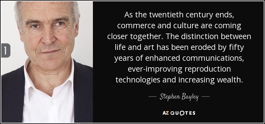 As the twentieth century ends, commerce and culture are coming closer together. The distinction between life and art has been eroded by fifty years of enhanced communications, ever-improving reproduction technologies and increasing wealth. - Stephen Bayley