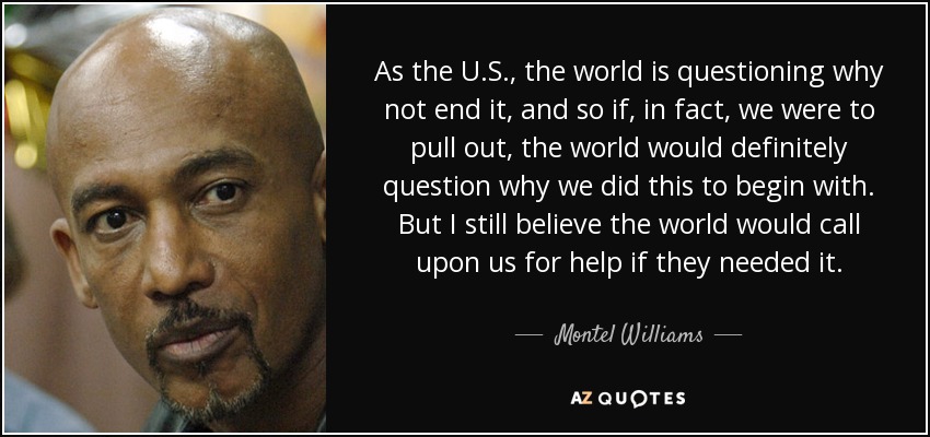 As the U.S., the world is questioning why not end it, and so if, in fact, we were to pull out, the world would definitely question why we did this to begin with. But I still believe the world would call upon us for help if they needed it. - Montel Williams