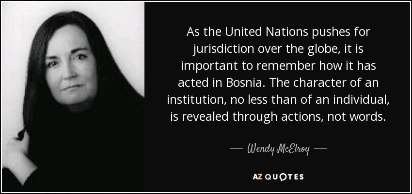 As the United Nations pushes for jurisdiction over the globe, it is important to remember how it has acted in Bosnia. The character of an institution, no less than of an individual, is revealed through actions, not words. - Wendy McElroy