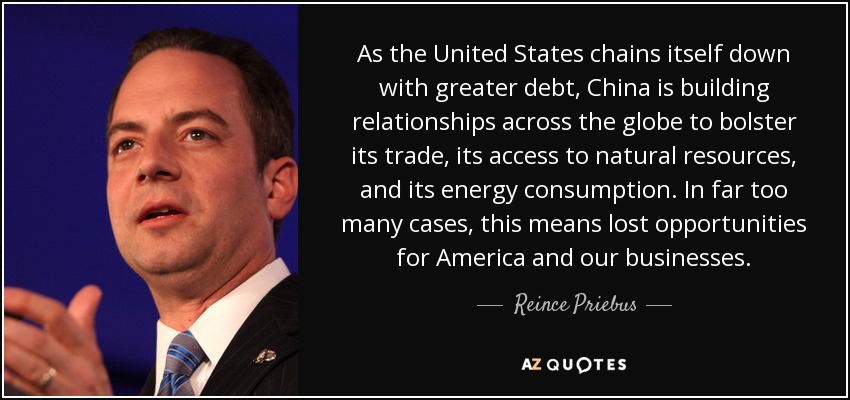 As the United States chains itself down with greater debt, China is building relationships across the globe to bolster its trade, its access to natural resources, and its energy consumption. In far too many cases, this means lost opportunities for America and our businesses. - Reince Priebus
