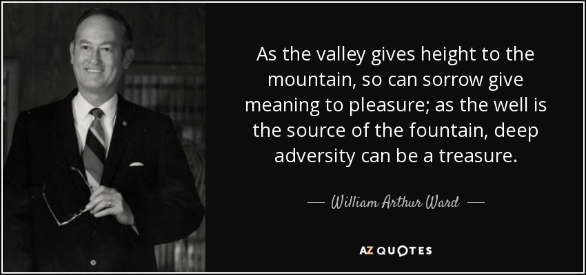 As the valley gives height to the mountain, so can sorrow give meaning to pleasure; as the well is the source of the fountain, deep adversity can be a treasure. - William Arthur Ward