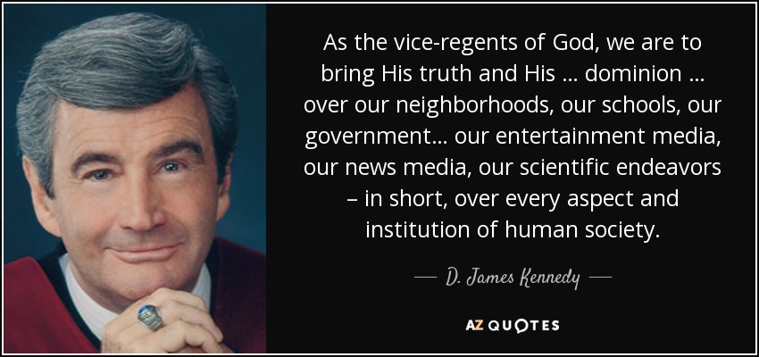 As the vice-regents of God, we are to bring His truth and His … dominion … over our neighborhoods, our schools, our government… our entertainment media, our news media, our scientific endeavors – in short, over every aspect and institution of human society. - D. James Kennedy