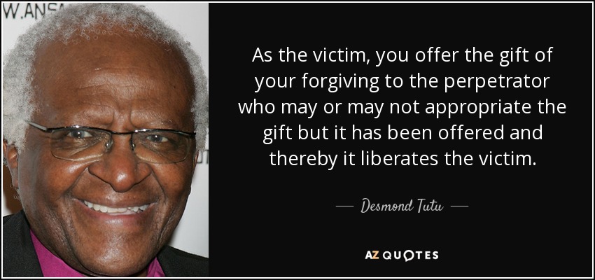 As the victim, you offer the gift of your forgiving to the perpetrator who may or may not appropriate the gift but it has been offered and thereby it liberates the victim. - Desmond Tutu