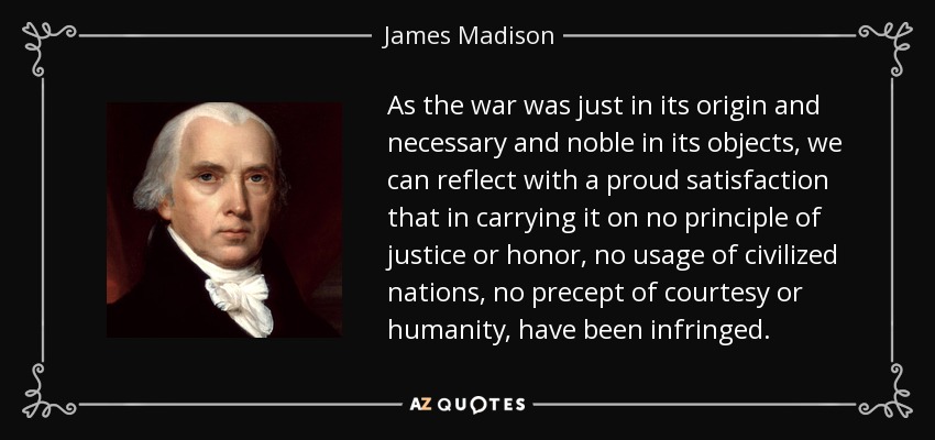 As the war was just in its origin and necessary and noble in its objects, we can reflect with a proud satisfaction that in carrying it on no principle of justice or honor, no usage of civilized nations, no precept of courtesy or humanity, have been infringed. - James Madison