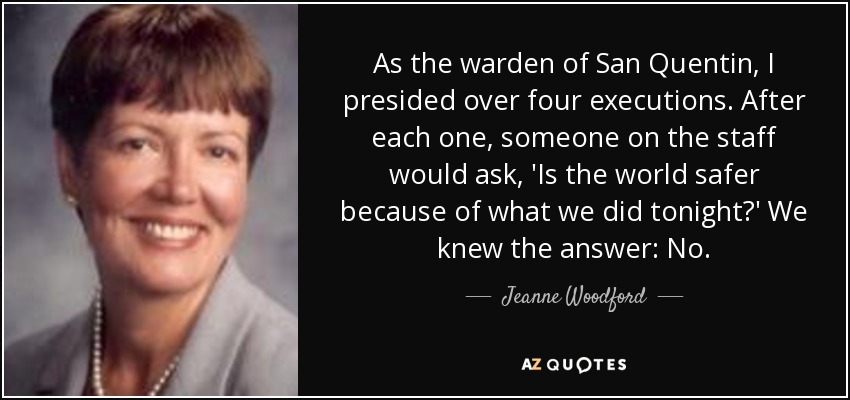 As the warden of San Quentin, I presided over four executions. After each one, someone on the staff would ask, 'Is the world safer because of what we did tonight?' We knew the answer: No. - Jeanne Woodford